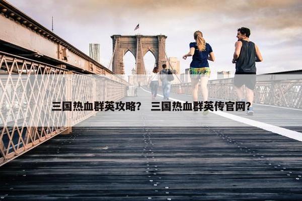 三国热血群英攻略？ 三国热血群英传官网？