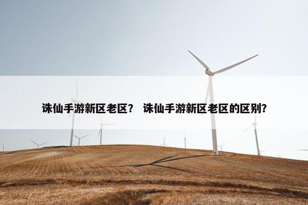 诛仙手游新区老区？ 诛仙手游新区老区的区别？