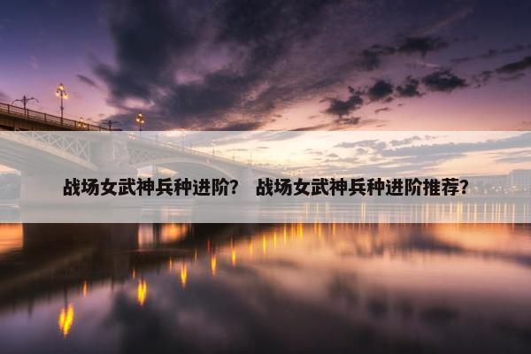 战场女武神兵种进阶？ 战场女武神兵种进阶推荐？