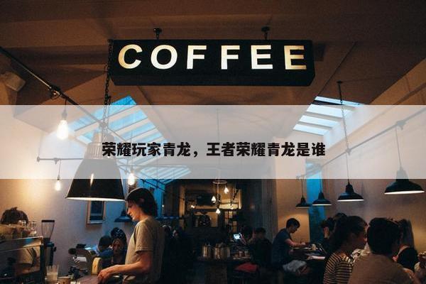 荣耀玩家青龙，王者荣耀青龙是谁