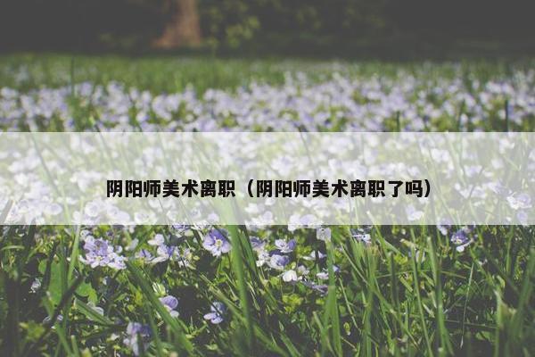 阴阳师美术离职（阴阳师美术离职了吗）