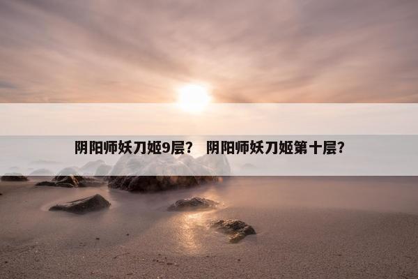 阴阳师妖刀姬9层？ 阴阳师妖刀姬第十层？