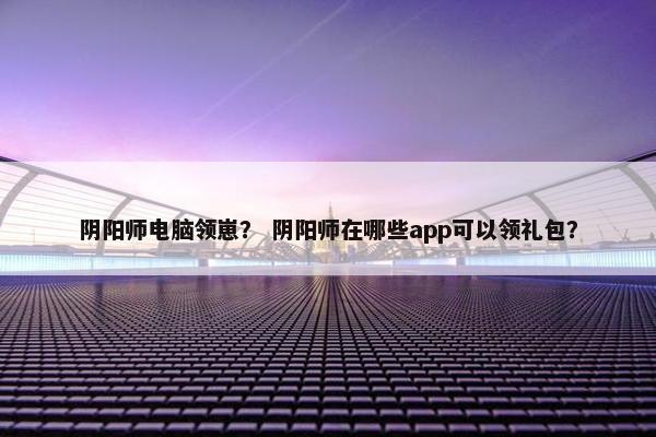 阴阳师电脑领崽？ 阴阳师在哪些app可以领礼包？