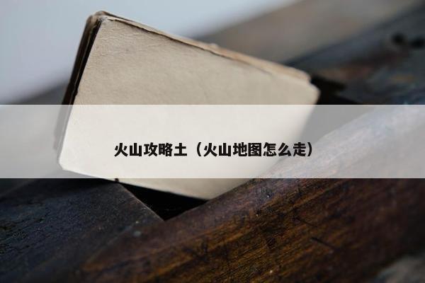 火山攻略土（火山地图怎么走）