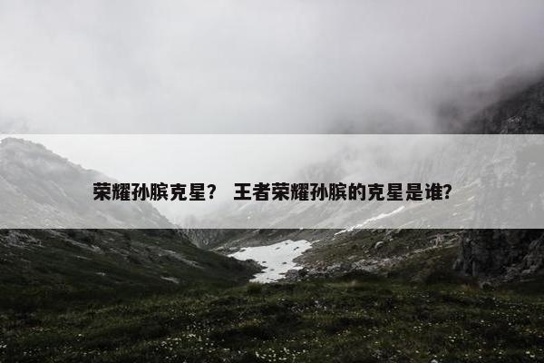 荣耀孙膑克星？ 王者荣耀孙膑的克星是谁？