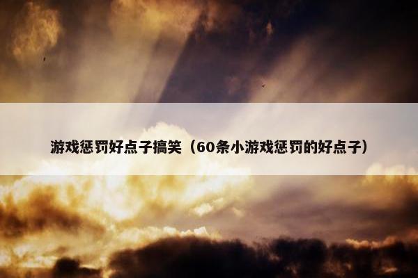 游戏惩罚好点子搞笑（60条小游戏惩罚的好点子）