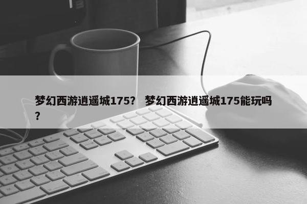 梦幻西游逍遥城175？ 梦幻西游逍遥城175能玩吗？