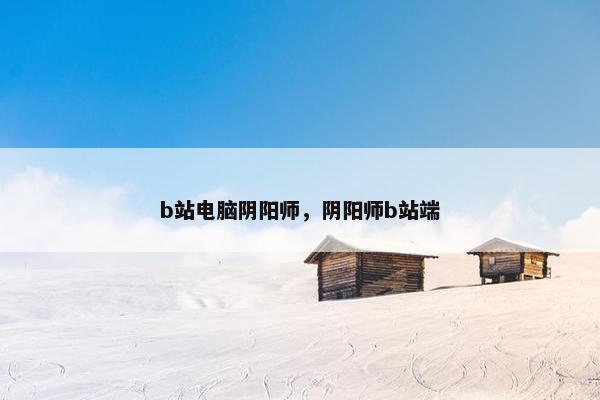b站电脑阴阳师，阴阳师b站端