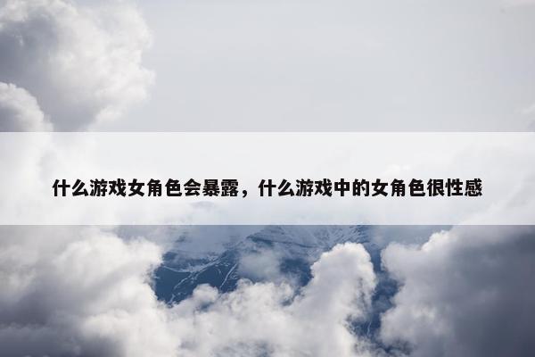 什么游戏女角色会暴露，什么游戏中的女角色很性感