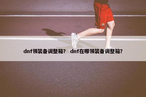 dnf领装备调整箱？ dnf在哪领装备调整箱？
