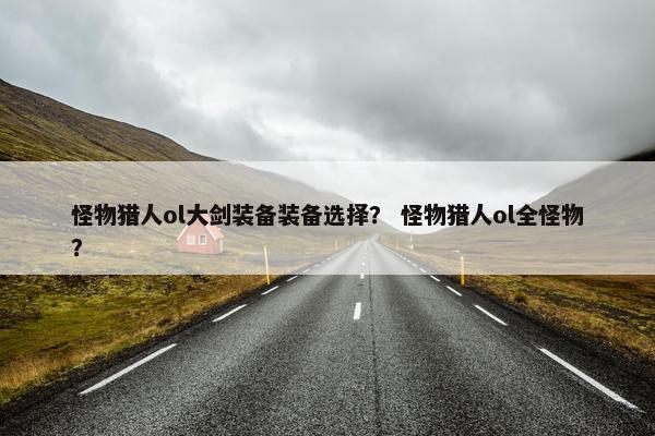 怪物猎人ol大剑装备装备选择？ 怪物猎人ol全怪物？
