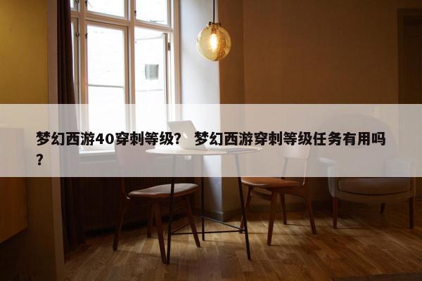 梦幻西游40穿刺等级？ 梦幻西游穿刺等级任务有用吗？