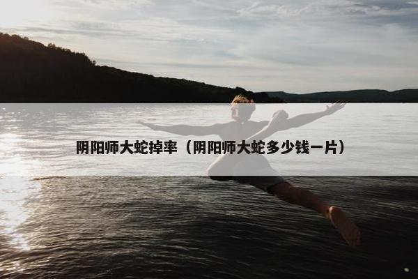 阴阳师大蛇掉率（阴阳师大蛇多少钱一片）