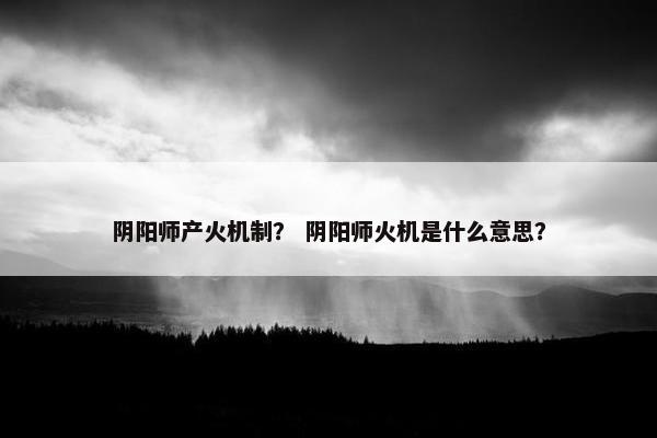 阴阳师产火机制？ 阴阳师火机是什么意思？