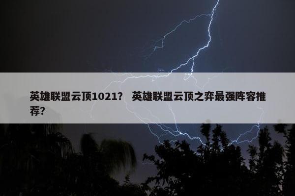 英雄联盟云顶1021？ 英雄联盟云顶之弈最强阵容推荐？