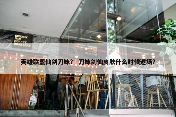 英雄联盟仙剑刀妹？ 刀妹剑仙皮肤什么时候返场？