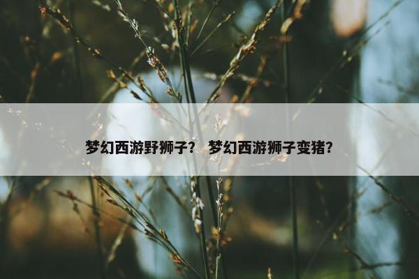 梦幻西游野狮子？ 梦幻西游狮子变猪？