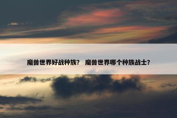 魔兽世界好战种族？ 魔兽世界哪个种族战士？