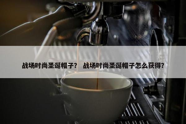 战场时尚圣诞帽子？ 战场时尚圣诞帽子怎么获得？