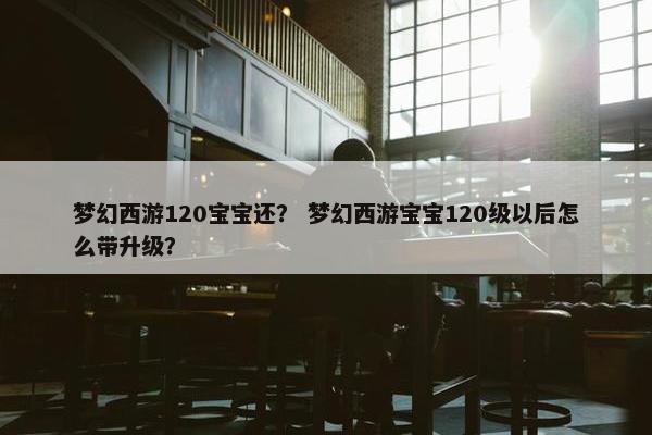 梦幻西游120宝宝还？ 梦幻西游宝宝120级以后怎么带升级？