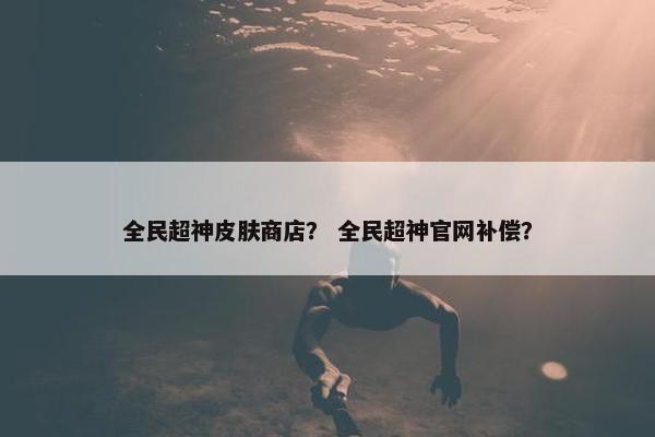 全民超神皮肤商店？ 全民超神官网补偿？