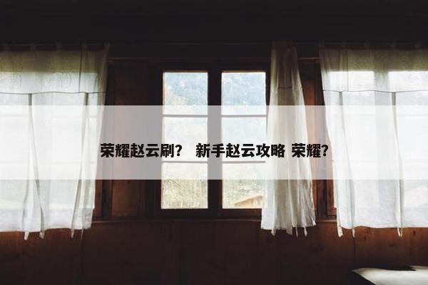 荣耀赵云刷？ 新手赵云攻略 荣耀？