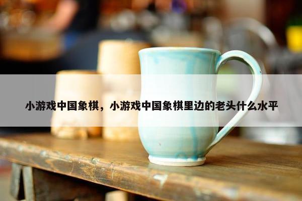 小游戏中国象棋，小游戏中国象棋里边的老头什么水平