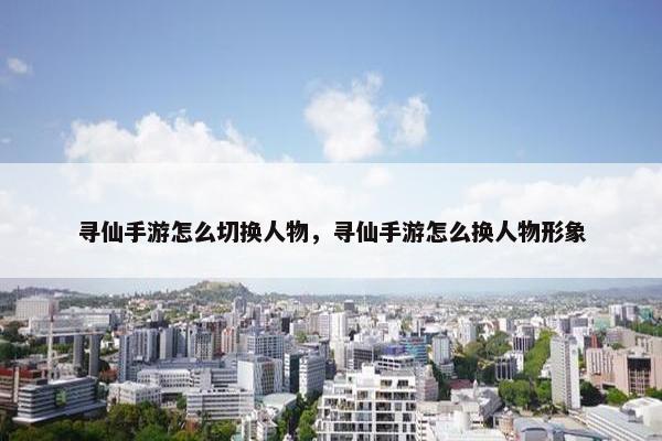 寻仙手游怎么切换人物，寻仙手游怎么换人物形象