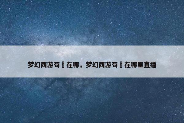 梦幻西游苟玥在哪，梦幻西游苟玥在哪里直播