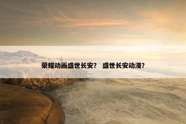 荣耀动画盛世长安？ 盛世长安动漫？