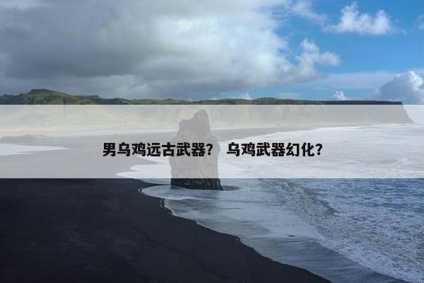 男乌鸡远古武器？ 乌鸡武器幻化？