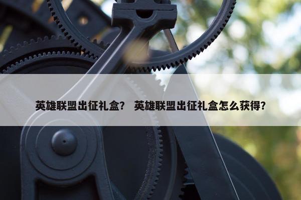 英雄联盟出征礼盒？ 英雄联盟出征礼盒怎么获得？