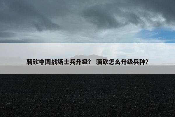 骑砍中国战场士兵升级？ 骑砍怎么升级兵种？