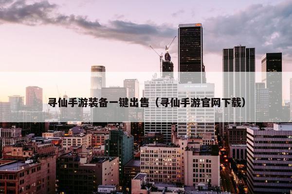 寻仙手游装备一键出售（寻仙手游官网下载）