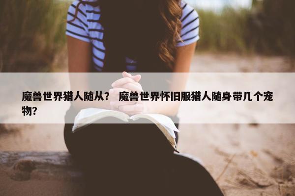 魔兽世界猎人随从？ 魔兽世界怀旧服猎人随身带几个宠物？