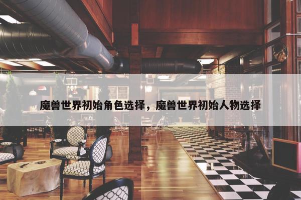 魔兽世界初始角色选择，魔兽世界初始人物选择