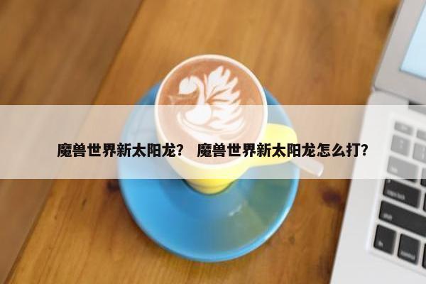 魔兽世界新太阳龙？ 魔兽世界新太阳龙怎么打？