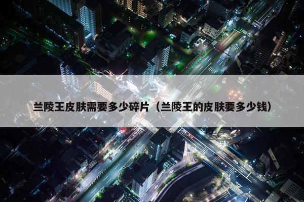 兰陵王皮肤需要多少碎片（兰陵王的皮肤要多少钱）