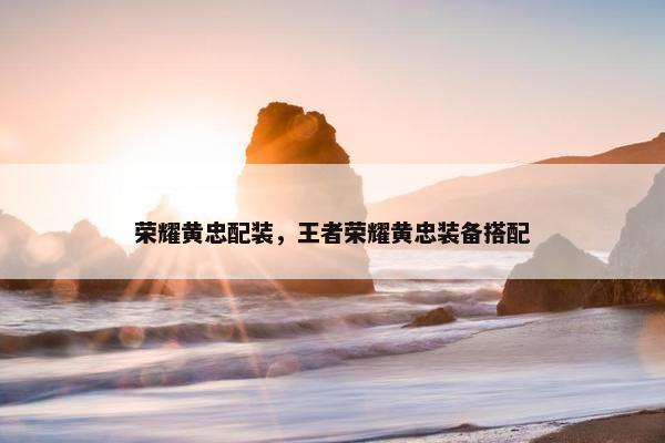 荣耀黄忠配装，王者荣耀黄忠装备搭配