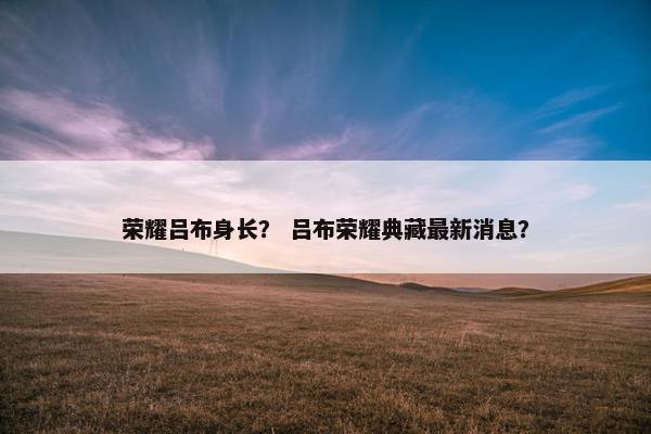 荣耀吕布身长？ 吕布荣耀典藏最新消息？