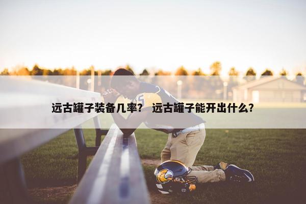 远古罐子装备几率？ 远古罐子能开出什么？