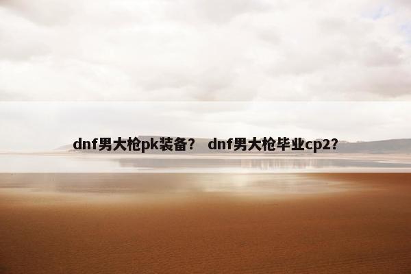 dnf男大枪pk装备？ dnf男大枪毕业cp2？