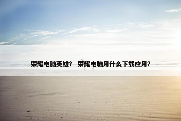 荣耀电脑英雄？ 荣耀电脑用什么下载应用？