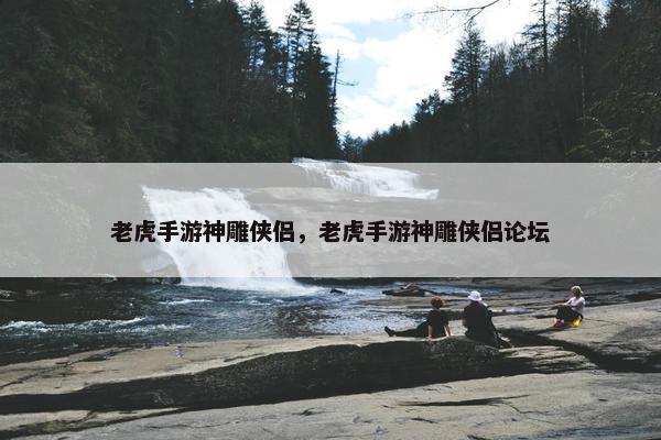 老虎手游神雕侠侣，老虎手游神雕侠侣论坛