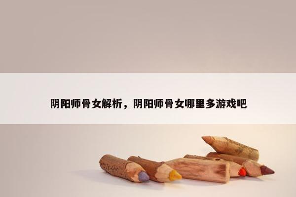 阴阳师骨女解析，阴阳师骨女哪里多游戏吧