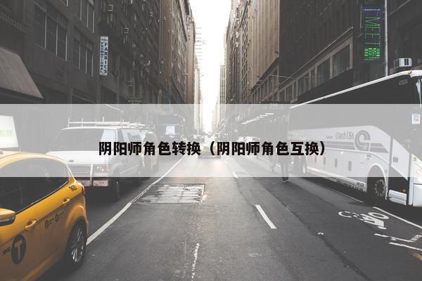 阴阳师角色转换（阴阳师角色互换）
