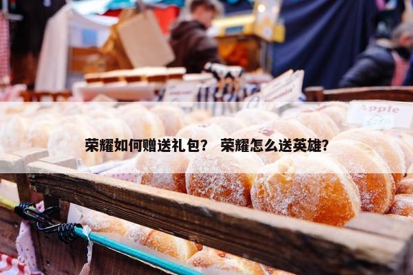 荣耀如何赠送礼包？ 荣耀怎么送英雄？