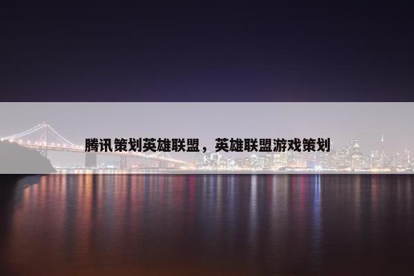 腾讯策划英雄联盟，英雄联盟游戏策划