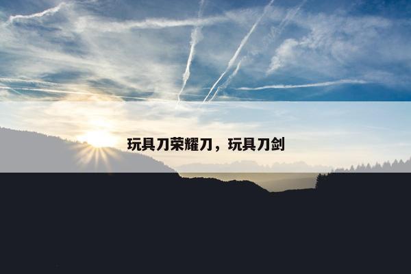 玩具刀荣耀刀，玩具刀剑