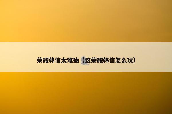 荣耀韩信太难抽（这荣耀韩信怎么玩）